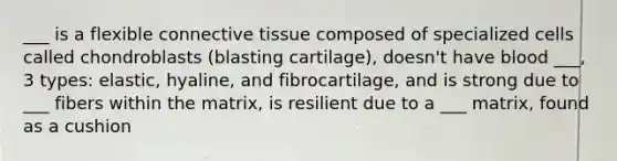 ___ is a flexible connective tissue composed of specialized cells called chondroblasts (blasting cartilage), doesn't have blood ___, 3 types: elastic, hyaline, and fibrocartilage, and is strong due to ___ fibers within the matrix, is resilient due to a ___ matrix, found as a cushion