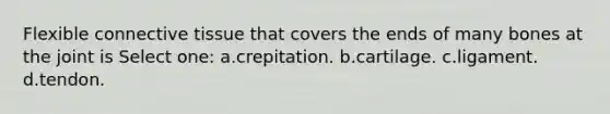 Flexible connective tissue that covers the ends of many bones at the joint is Select one: a.crepitation. b.cartilage. c.ligament. d.tendon.