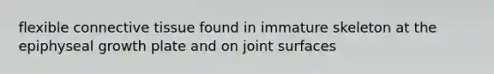 flexible connective tissue found in immature skeleton at the epiphyseal growth plate and on joint surfaces