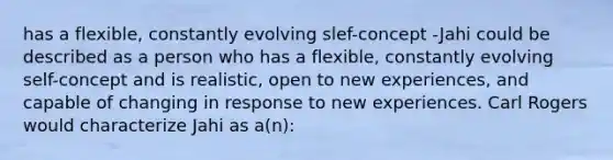 has a flexible, constantly evolving slef-concept -Jahi could be described as a person who has a flexible, constantly evolving self-concept and is realistic, open to new experiences, and capable of changing in response to new experiences. Carl Rogers would characterize Jahi as a(n):