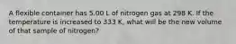 A flexible container has 5.00 L of nitrogen gas at 298 K. If the temperature is increased to 333 K, what will be the new volume of that sample of nitrogen?