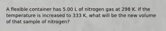 A flexible container has 5.00 L of nitrogen gas at 298 K. If the temperature is increased to 333 K, what will be the new volume of that sample of nitrogen?