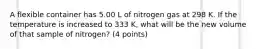 A flexible container has 5.00 L of nitrogen gas at 298 K. If the temperature is increased to 333 K, what will be the new volume of that sample of nitrogen? (4 points)