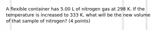 A flexible container has 5.00 L of nitrogen gas at 298 K. If the temperature is increased to 333 K, what will be the new volume of that sample of nitrogen? (4 points)