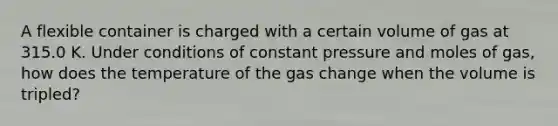 A flexible container is charged with a certain volume of gas at 315.0 Κ. Under conditions of constant pressure and moles of gas, how does the temperature of the gas change when the volume is tripled?