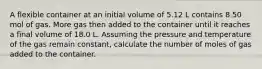 A flexible container at an initial volume of 5.12 L contains 8.50 mol of gas. More gas then added to the container until it reaches a final volume of 18.0 L. Assuming the pressure and temperature of the gas remain constant, calculate the number of moles of gas added to the container.