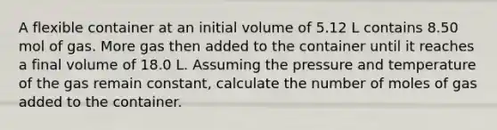 A flexible container at an initial volume of 5.12 L contains 8.50 mol of gas. More gas then added to the container until it reaches a final volume of 18.0 L. Assuming the pressure and temperature of the gas remain constant, calculate the number of moles of gas added to the container.