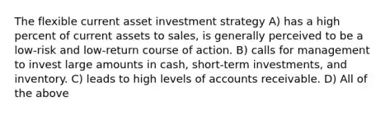 The flexible current asset investment strategy A) has a high percent of current assets to sales, is generally perceived to be a low-risk and low-return course of action. B) calls for management to invest large amounts in cash, short-term investments, and inventory. C) leads to high levels of accounts receivable. D) All of the above