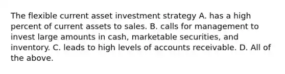 The flexible current asset investment strategy A. has a high percent of current assets to sales. B. calls for management to invest large amounts in cash, marketable securities, and inventory. C. leads to high levels of accounts receivable. D. All of the above.