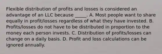 Flexible distribution of profits and losses is considered an advantage of an LLC because _____. A. Most people want to share equally in profit/losses regardless of what they have invested. B. Profits/losses do not have to be distributed in proportion to the money each person invests. C. Distribution of profits/losses can change on a daily basis. D. Profit and loss calculations can be ignored annually.