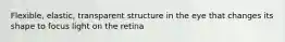 Flexible, elastic, transparent structure in the eye that changes its shape to focus light on the retina