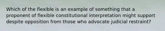 Which of the flexible is an example of something that a proponent of flexible constitutional interpretation might support despite opposition from those who advocate judicial restraint?