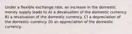 Under a flexible exchange rate, an increase in the domestic money supply leads to A) a devaluation of the domestic currency. B) a revaluation of the domestic currency. C) a depreciation of the domestic currency. D) an appreciation of the domestic currency.