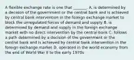 A flexible exchange rate is one that​ _______. A. is determined by a decision of the government or the central bank and is achieved by central bank intervention in the foreign exchange market to block the unregulated forces of demand and supply B. is determined by demand and supply in the foreign exchange market with no direct intervention by the central bank C. follows a path determined by a decision of the government or the central bank and is achieved by central bank intervention in the foreign exchange market D. operated in the world economy from the end of World War II to the early 1970s