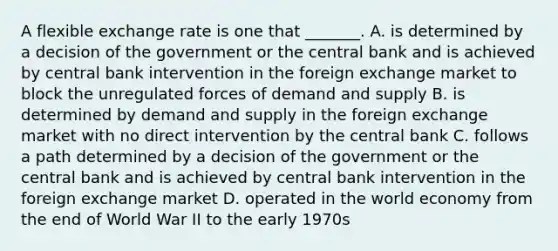 A flexible exchange rate is one that​ _______. A. is determined by a decision of the government or the central bank and is achieved by central bank intervention in the foreign exchange market to block the unregulated forces of demand and supply B. is determined by demand and supply in the foreign exchange market with no direct intervention by the central bank C. follows a path determined by a decision of the government or the central bank and is achieved by central bank intervention in the foreign exchange market D. operated in the world economy from the end of World War II to the early 1970s