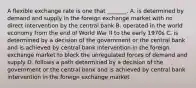 A flexible exchange rate is one that​ _______. A. is determined by demand and supply in the foreign exchange market with no direct intervention by the central bank B. operated in the world economy from the end of World War II to the early 1970s C. is determined by a decision of the government or the central bank and is achieved by central bank intervention in the foreign exchange market to block the unregulated forces of demand and supply D. follows a path determined by a decision of the government or the central bank and is achieved by central bank intervention in the foreign exchange market