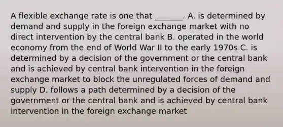 A flexible exchange rate is one that​ _______. A. is determined by demand and supply in the foreign exchange market with no direct intervention by the central bank B. operated in the world economy from the end of World War II to the early 1970s C. is determined by a decision of the government or the central bank and is achieved by central bank intervention in the foreign exchange market to block the unregulated forces of demand and supply D. follows a path determined by a decision of the government or the central bank and is achieved by central bank intervention in the foreign exchange market