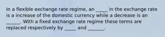 In a flexible exchange rate regime, an _____ in the exchange rate is a increase of the domestic currency while a decrease is an ______. With a fixed exchange rate regime these terms are replaced respectively by _____ and _______.