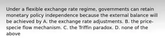 Under a flexible exchange rate regime, governments can retain monetary policy independence because the external balance will be achieved by A. the exchange rate adjustments. B. the price-specie flow mechanism. C. the Triffin paradox. D. none of the above