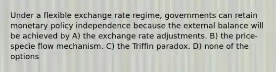 Under a flexible exchange rate regime, governments can retain monetary policy independence because the external balance will be achieved by A) the exchange rate adjustments. B) the price-specie flow mechanism. C) the Triffin paradox. D) none of the options