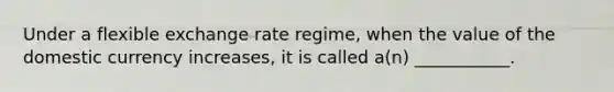 Under a flexible exchange rate regime, when the value of the domestic currency increases, it is called a(n) ___________.