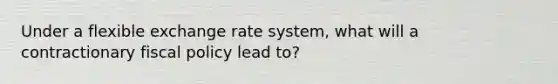 Under a flexible exchange rate system, what will a contractionary fiscal policy lead to?