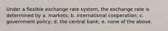 Under a flexible exchange rate system, the exchange rate is determined by a. markets; b. international cooperation; c. government policy; d. the central bank; e. none of the above.