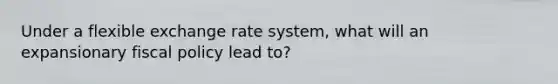 Under a flexible exchange rate system, what will an expansionary fiscal policy lead to?