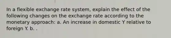 In a flexible exchange rate system, explain the effect of the following changes on the exchange rate according to the monetary approach: a. An increase in domestic Y relative to foreign Y. b. .