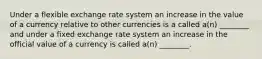 Under a flexible exchange rate system an increase in the value of a currency relative to other currencies is a called a(n) ________ and under a fixed exchange rate system an increase in the official value of a currency is called a(n) ________.