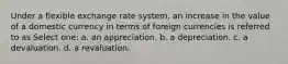 Under a flexible exchange rate system, an increase in the value of a domestic currency in terms of foreign currencies is referred to as Select one: a. an appreciation. b. a depreciation. c. a devaluation. d. a revaluation.