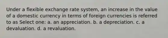 Under a flexible exchange rate system, an increase in the value of a domestic currency in terms of foreign currencies is referred to as Select one: a. an appreciation. b. a depreciation. c. a devaluation. d. a revaluation.