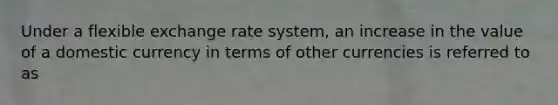 Under a flexible exchange rate system, an increase in the value of a domestic currency in terms of other currencies is referred to as