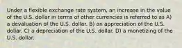 Under a flexible exchange rate system, an increase in the value of the U.S. dollar in terms of other currencies is referred to as A) a devaluation of the U.S. dollar. B) an appreciation of the U.S. dollar. C) a depreciation of the U.S. dollar. D) a monetizing of the U.S. dollar.