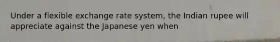 Under a flexible exchange rate system, the Indian rupee will appreciate against the Japanese yen when