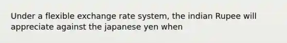 Under a flexible exchange rate system, the indian Rupee will appreciate against the japanese yen when