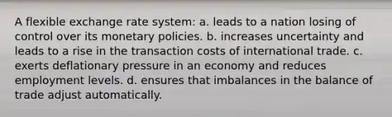 A flexible exchange rate system: a. leads to a nation losing of control over its monetary policies. b. increases uncertainty and leads to a rise in the transaction costs of international trade. c. exerts deflationary pressure in an economy and reduces employment levels. d. ensures that imbalances in the balance of trade adjust automatically.