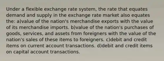 Under a flexible exchange rate system, the rate that equates demand and supply in the exchange rate market also equates the: a)value of the nation's merchandise exports with the value of its merchandise imports. b)value of the nation's purchases of goods, services, and assets from foreigners with the value of the nation's sales of these items to foreigners. c)debit and credit items on current account transactions. d)debit and credit items on capital account transactions.