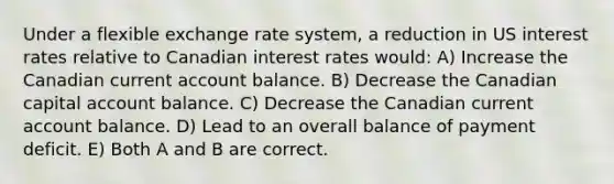 Under a flexible exchange rate system, a reduction in US interest rates relative to Canadian interest rates would: A) Increase the Canadian current account balance. B) Decrease the Canadian capital account balance. C) Decrease the Canadian current account balance. D) Lead to an overall balance of payment deficit. E) Both A and B are correct.