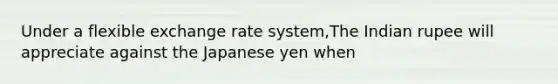 Under a flexible exchange rate system,The Indian rupee will appreciate against the Japanese yen when