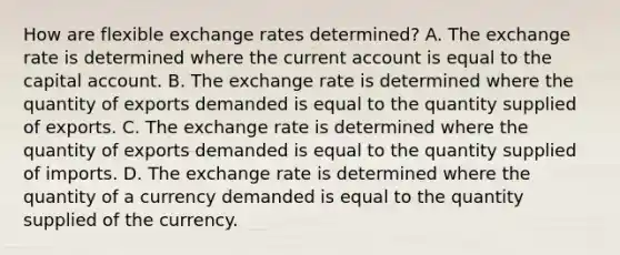 How are flexible exchange rates​ determined? A. The exchange rate is determined where the current account is equal to the capital account. B. The exchange rate is determined where the quantity of exports demanded is equal to the quantity supplied of exports. C. The exchange rate is determined where the quantity of exports demanded is equal to the quantity supplied of imports. D. The exchange rate is determined where the quantity of a currency demanded is equal to the quantity supplied of the currency.