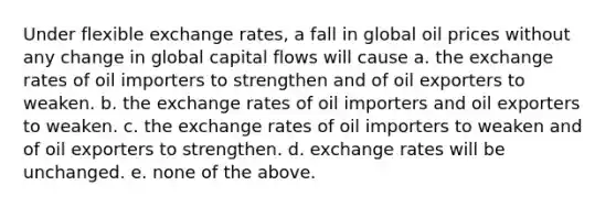 Under flexible exchange rates, a fall in global oil prices without any change in global capital flows will cause a. the exchange rates of oil importers to strengthen and of oil exporters to weaken. b. the exchange rates of oil importers and oil exporters to weaken. c. the exchange rates of oil importers to weaken and of oil exporters to strengthen. d. exchange rates will be unchanged. e. none of the above.