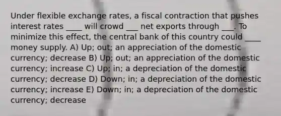 Under flexible exchange rates, a fiscal contraction that pushes interest rates ____ will crowd ___ net exports through ___. To minimize this effect, the central bank of this country could ____ money supply. A) Up; out; an appreciation of the domestic currency; decrease B) Up; out; an appreciation of the domestic currency; increase C) Up; in; a depreciation of the domestic currency; decrease D) Down; in; a depreciation of the domestic currency; increase E) Down; in; a depreciation of the domestic currency; decrease