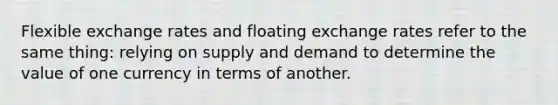 Flexible exchange rates and floating exchange rates refer to the same thing: relying on supply and demand to determine the value of one currency in terms of another.