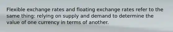 ​Flexible exchange rates and floating exchange rates refer to the same thing: relying on supply and demand to determine the value of one currency in terms of another.