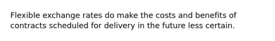 Flexible exchange rates do make the costs and benefits of contracts scheduled for delivery in the future less certain.