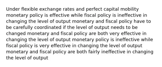 Under flexible exchange rates and perfect capital mobility <a href='https://www.questionai.com/knowledge/kEE0G7Llsx-monetary-policy' class='anchor-knowledge'>monetary policy</a> is effective while <a href='https://www.questionai.com/knowledge/kPTgdbKdvz-fiscal-policy' class='anchor-knowledge'>fiscal policy</a> is ineffective in changing the level of output monetary and fiscal policy have to be carefully coordinated if the level of output needs to be changed monetary and fiscal policy are both very effective in changing the level of output monetary policy is ineffective while fiscal policy is very effective in changing the level of output monetary and fiscal policy are both fairly ineffective in changing the level of output