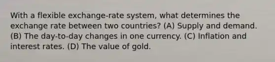 With a flexible exchange-rate system, what determines the exchange rate between two countries? (A) Supply and demand. (B) The day-to-day changes in one currency. (C) Inflation and interest rates. (D) The value of gold.