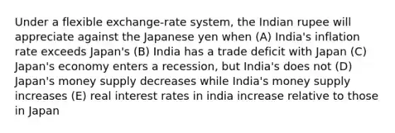 Under a flexible exchange-rate system, the Indian rupee will appreciate against the Japanese yen when (A) India's inflation rate exceeds Japan's (B) India has a trade deficit with Japan (C) Japan's economy enters a recession, but India's does not (D) Japan's money supply decreases while India's money supply increases (E) real interest rates in india increase relative to those in Japan