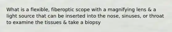 What is a flexible, fiberoptic scope with a magnifying lens & a light source that can be inserted into the nose, sinuses, or throat to examine the tissues & take a biopsy